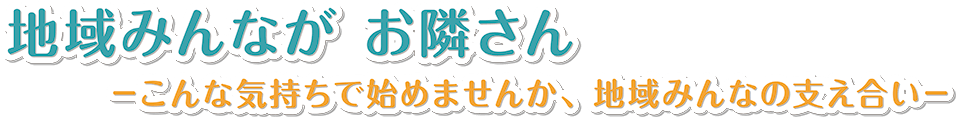 地域みんながお隣さん -こんな気持ちで始めませんか、地域みんなの支え合い-